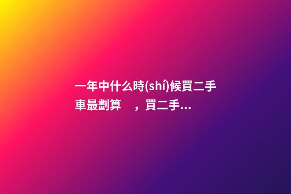 一年中什么時(shí)候買二手車最劃算，買二手車最佳時(shí)間，年前還是年后買